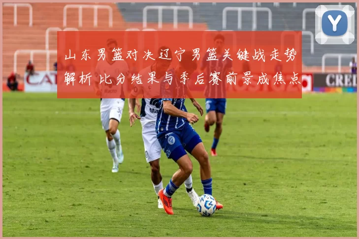 山东男篮对决辽宁男篮关键战走势解析 比分结果与季后赛前景成焦点