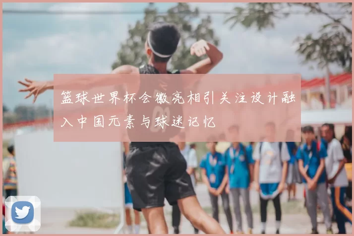 篮球世界杯会徽亮相引关注设计融入中国元素与球迷记忆