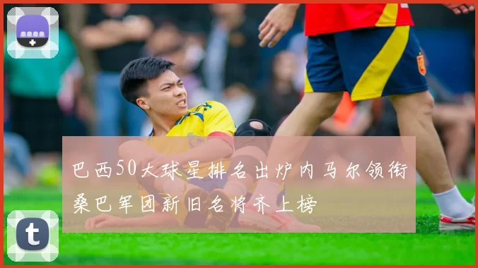 巴西50大球星排名出炉内马尔领衔桑巴军团新旧名将齐上榜