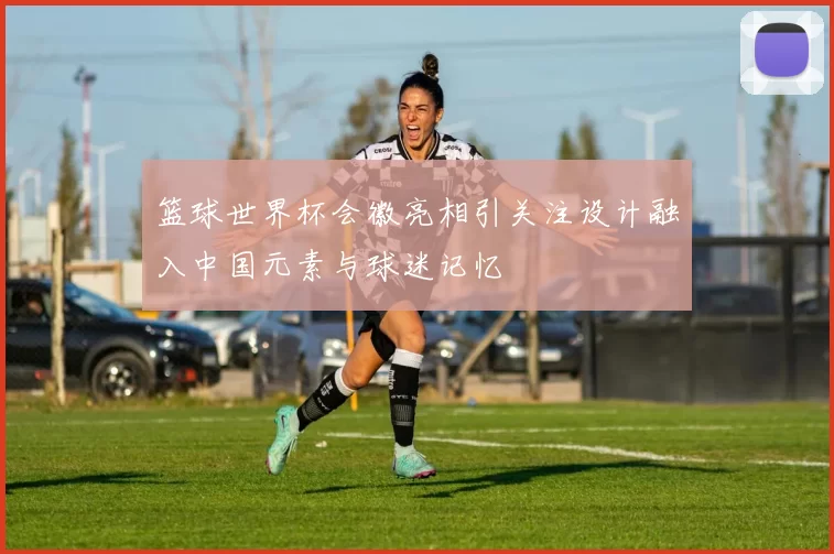 篮球世界杯会徽亮相引关注设计融入中国元素与球迷记忆