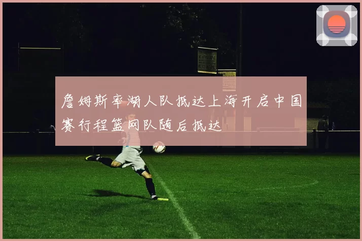 詹姆斯率湖人队抵达上海开启中国赛行程篮网队随后抵达