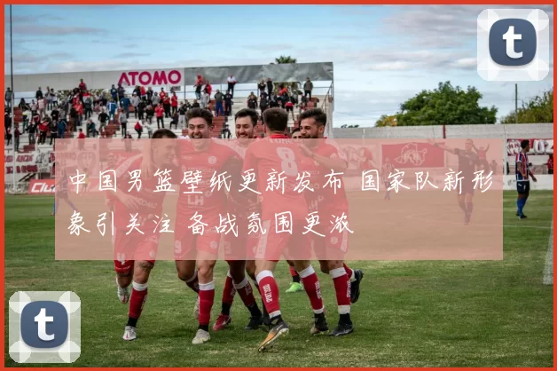 中国男篮壁纸更新发布 国家队新形象引关注 备战氛围更浓