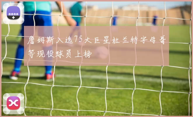 詹姆斯入选75大巨星杜兰特字母哥等现役球员上榜