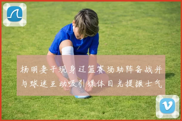 杨明妻子现身辽篮赛场助阵备战并与球迷互动吸引媒体目光提振士气