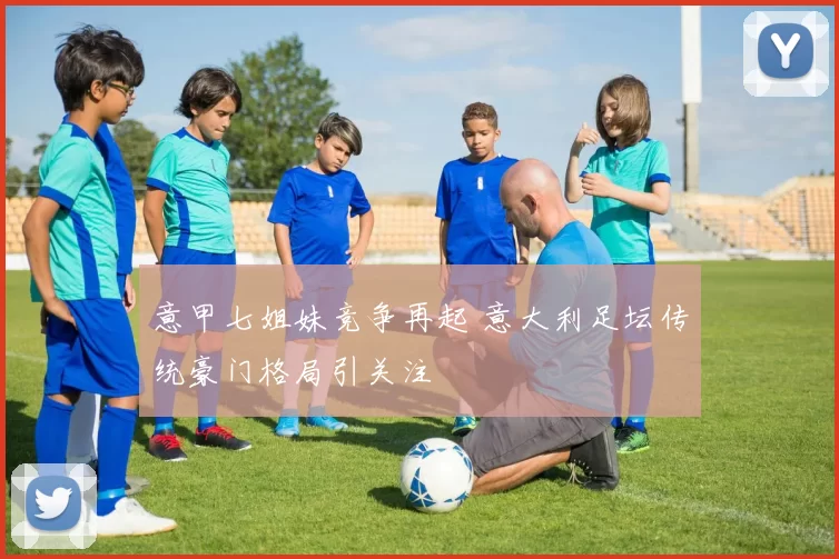 意甲七姐妹竞争再起 意大利足坛传统豪门格局引关注