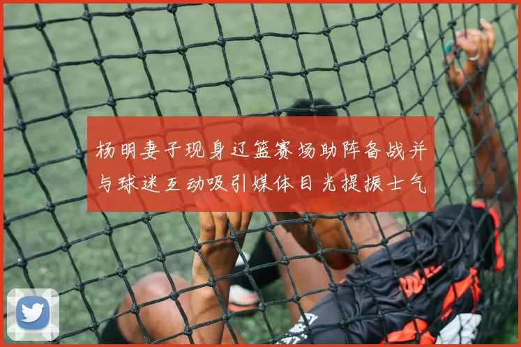 杨明妻子现身辽篮赛场助阵备战并与球迷互动吸引媒体目光提振士气