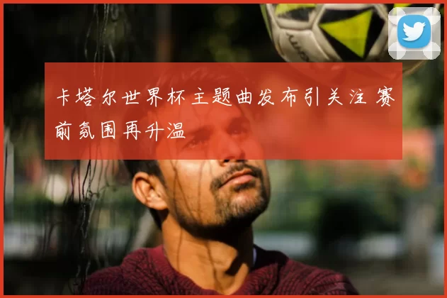 卡塔尔世界杯主题曲发布引关注 赛前氛围再升温