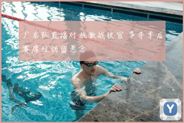 广东队直播对抗激战收官 争夺季后赛席位仍留悬念