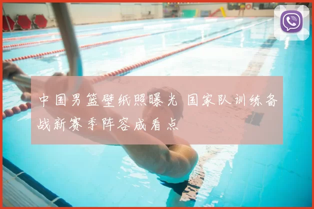 中国男篮壁纸照曝光 国家队训练备战新赛季阵容成看点