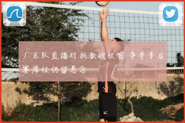 广东队直播对抗激战收官 争夺季后赛席位仍留悬念