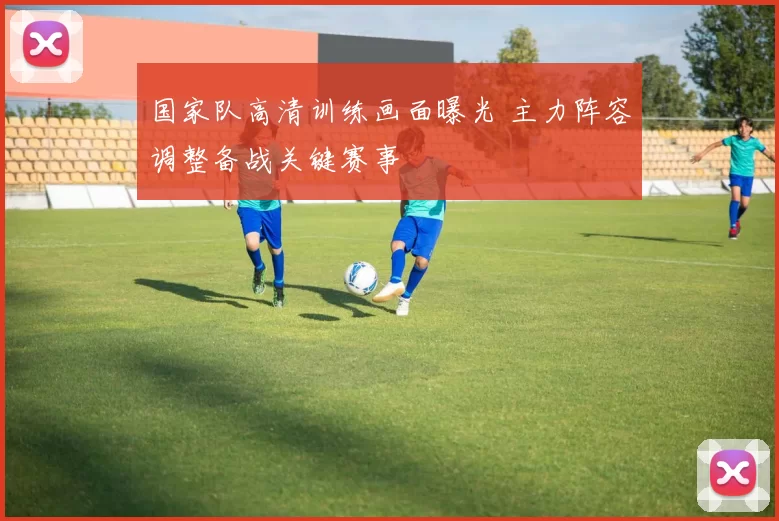 国家队高清训练画面曝光 主力阵容调整备战关键赛事