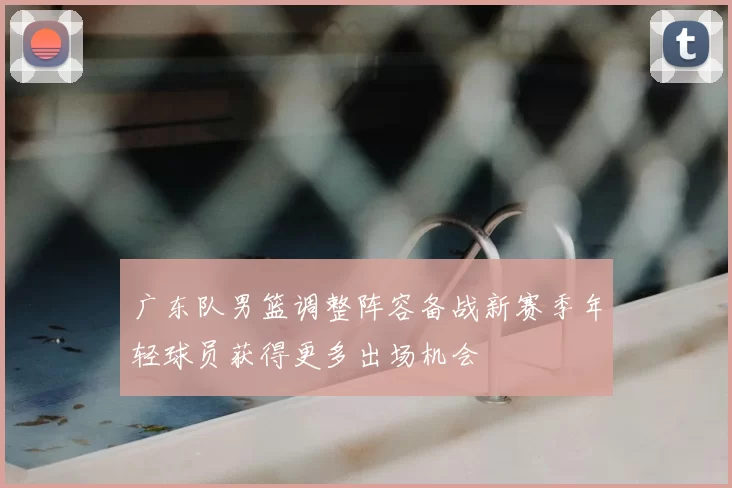 广东队男篮调整阵容备战新赛季年轻球员获得更多出场机会