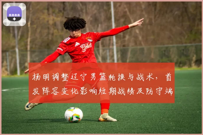 杨明调整辽宁男篮轮换与战术，首发阵容变化影响短期战绩及防守端侧重