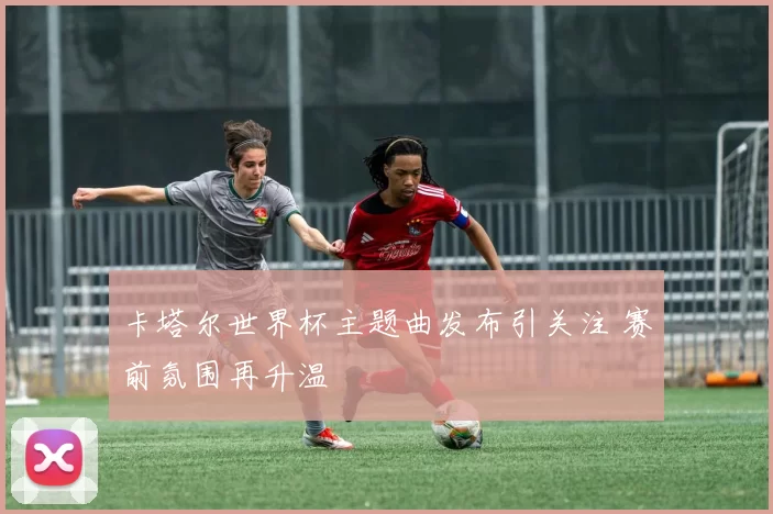 卡塔尔世界杯主题曲发布引关注 赛前氛围再升温