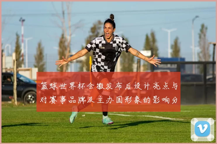 篮球世界杯会徽发布后设计亮点与对赛事品牌及主办国形象的影响分析