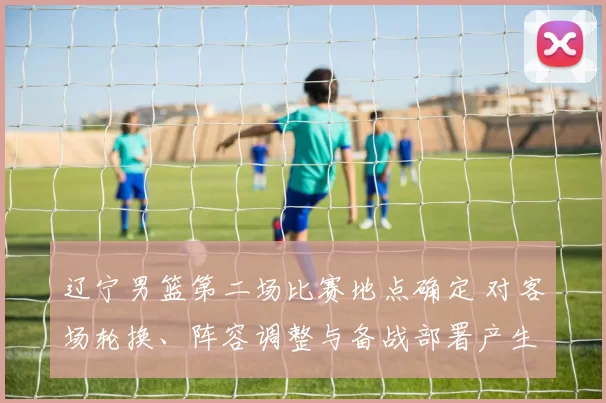 辽宁男篮第二场比赛地点确定 对客场轮换、阵容调整与备战部署产生影响