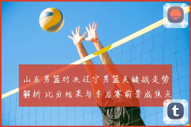 山东男篮对决辽宁男篮关键战走势解析 比分结果与季后赛前景成焦点