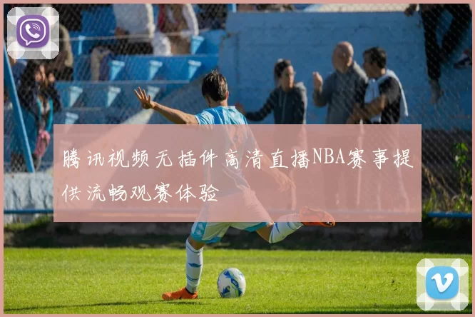 腾讯视频无插件高清直播NBA赛事提供流畅观赛体验