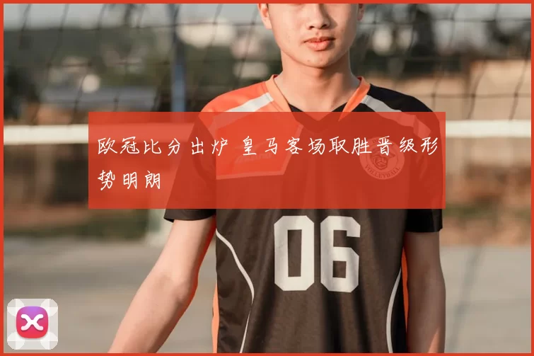 欧冠比分出炉 皇马客场取胜晋级形势明朗