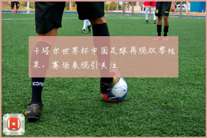 卡塔尔世界杯中国足球再现双零结果，赛场表现引关注