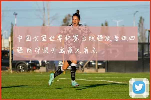中国女篮世界杯赛击败强敌晋级四强 防守提升成最大看点
