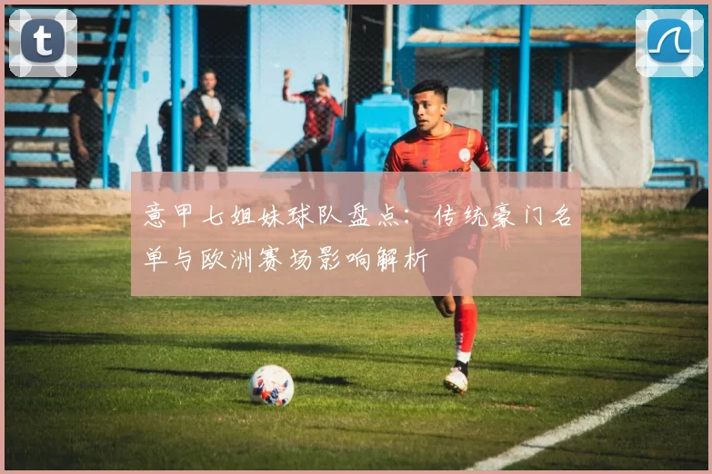 意甲七姐妹球队盘点：传统豪门名单与欧洲赛场影响解析
