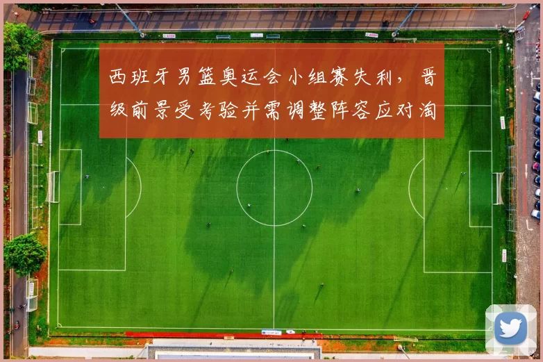 西班牙男篮奥运会小组赛失利，晋级前景受考验并需调整阵容应对淘汰赛