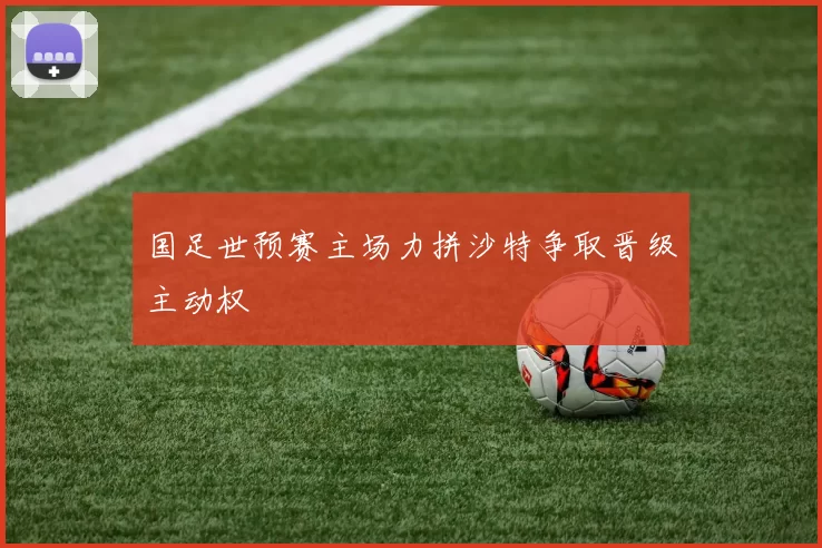 国足世预赛主场力拼沙特争取晋级主动权