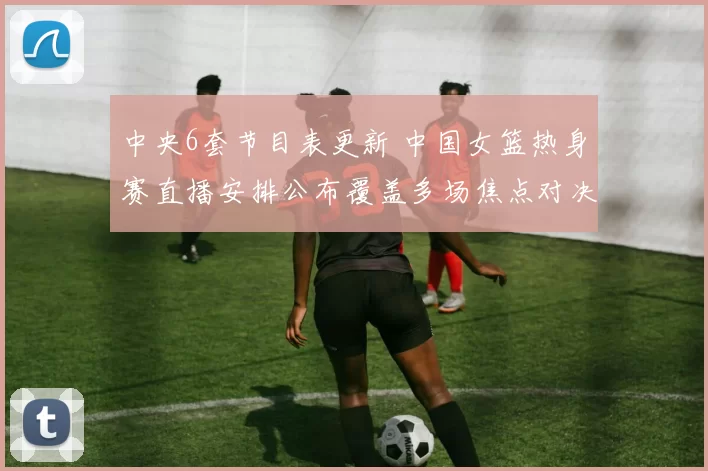 中央6套节目表更新 中国女篮热身赛直播安排公布覆盖多场焦点对决